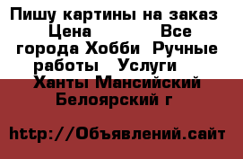 Пишу картины на заказ › Цена ­ 6 000 - Все города Хобби. Ручные работы » Услуги   . Ханты-Мансийский,Белоярский г.